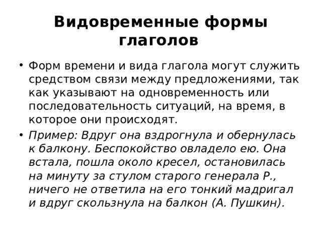 Видовременные формы глаголов   Форм времени и вида глагола могут служить средством связи между предложениями, так как указывают на одновременность или последовательность ситуаций, на время, в которое они происходят.  Пример: Вдруг она вздрогнула и обернулась к балкону. Беспокойство овладело ею. Она встала, пошла около кресел, остановилась на минуту за стулом старого генерала Р., ничего не ответила на его тонкий мадригал и вдруг скользнула на балкон (А. Пушкин).  