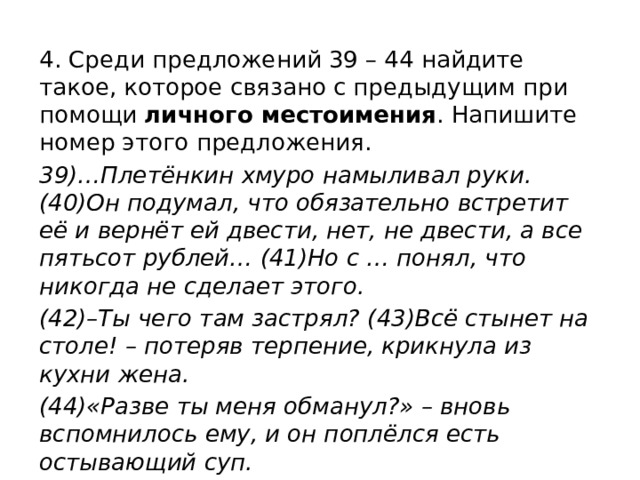 4. Среди предложений 39 – 44 найдите такое, которое связано с предыдущим при помощи личного местоимения . Напишите номер этого предложения. 39)…Плетёнкин хмуро намыливал руки. (40)Он подумал, что обязательно встретит её и вернёт ей двести, нет, не двести, а все пятьсот рублей… (41)Но с … понял, что никогда не сделает этого. (42)–Ты чего там застрял? (43)Всё стынет на столе! – потеряв терпение, крикнула из кухни жена. (44)«Разве ты меня обманул?» – вновь вспомнилось ему, и он поплёлся есть остывающий суп. 