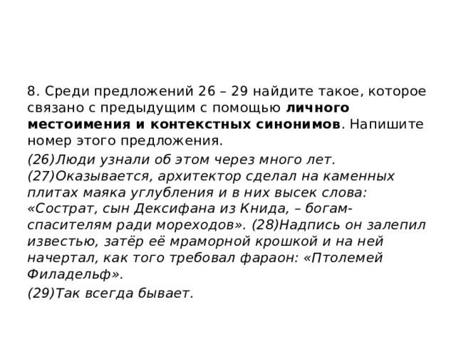 8. Среди предложений 26 – 29 найдите такое, которое связано с предыдущим с помощью личного местоимения и контекстных синонимов . Напишите номер этого предложения. (26)Люди узнали об этом через много лет. (27)Оказывается, архитектор сделал на каменных плитах маяка углубления и в них высек слова: «Сострат, сын Дексифана из Книда, – богам-спасителям ради мореходов». (28)Надпись он залепил известью, затёр её мраморной крошкой и на ней начертал, как того требовал фараон: «Птолемей Филадельф». (29)Так всегда бывает. 