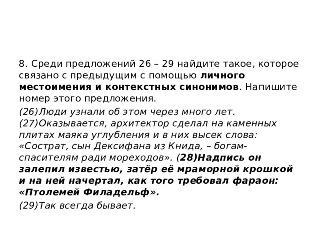 8. Среди предложений 26 – 29 найдите такое, которое связано с предыдущим с помощью личного местоимения и контекстных синонимов . Напишите номер этого предложения. (26)Люди узнали об этом через много лет. (27)Оказывается, архитектор сделал на каменных плитах маяка углубления и в них высек слова: «Сострат, сын Дексифана из Книда, – богам-спасителям ради мореходов». ( 28)Надпись он залепил известью, затёр её мраморной крошкой и на ней начертал, как того требовал фараон: «Птолемей Филадельф». (29)Так всегда бывает. 