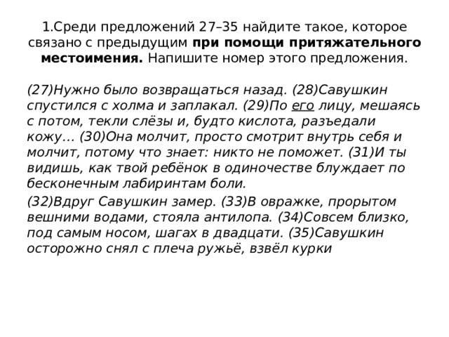 1.Среди предложений 27–35 найдите такое, которое связано с предыдущим  при помощи притяжательного местоимения.  Напишите номер этого предложения. (27)Нужно было возвращаться назад. (28)Савушкин спустился с холма и заплакал. (29)По его лицу, мешаясь с потом, текли слёзы и, будто кислота, разъедали кожу… (30)Она молчит, просто смотрит внутрь себя и молчит, потому что знает: никто не поможет. (31)И ты видишь, как твой ребёнок в одиночестве блуждает по бесконечным лабиринтам боли. (32)Вдруг Савушкин замер. (33)В овражке, прорытом вешними водами, стояла антилопа. (34)Совсем близко, под самым носом, шагах в двадцати. (35)Савушкин осторожно снял с плеча ружьё, взвёл курки 