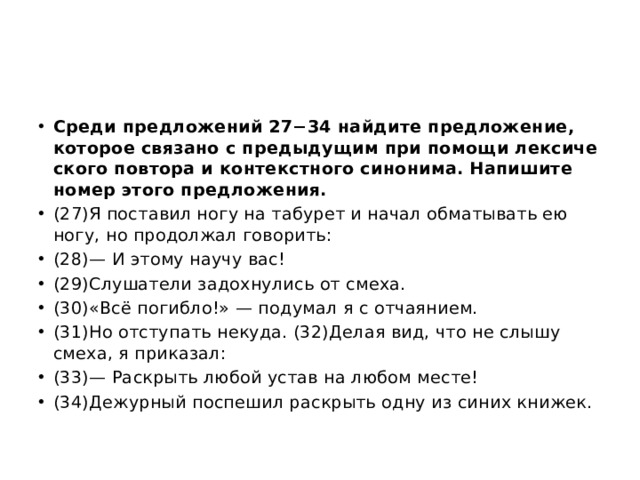 Среди пред­ло­же­ний 27−34 най­ди­те пред­ло­же­ние, ко­то­рое свя­за­но с преды­ду­щим при по­мо­щи лек­си­че­ско­го по­вто­ра и кон­текст­но­го си­но­ни­ма. На­пи­ши­те номер этого пред­ло­же­ния. (27)Я по­ста­вил ногу на та­бу­рет и начал об­ма­ты­вать ею ногу, но про­дол­жал го­во­рить: (28)— И этому научу вас! (29)Слу­ша­те­ли за­дох­ну­лись от смеха. (30)«Всё по­гиб­ло!» — по­ду­мал я с от­ча­я­ни­ем. (31)Но от­сту­пать не­ку­да. (32)Делая вид, что не слышу смеха, я при­ка­зал: (33)— Рас­крыть любой устав на любом месте! (34)Де­жур­ный по­спе­шил рас­крыть одну из синих кни­жек. 