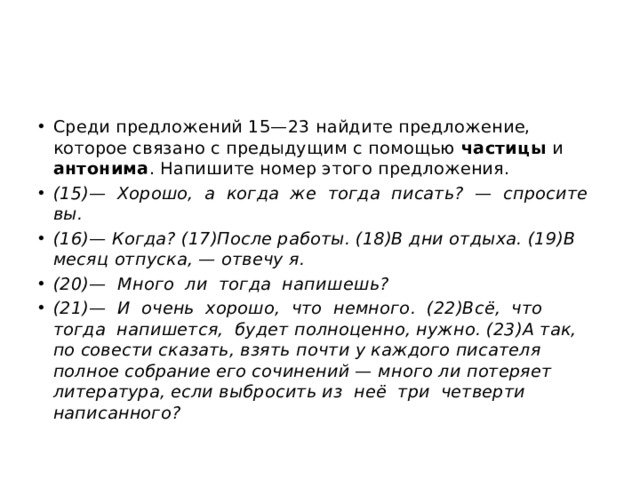 Среди предложений 15—23 найдите предложение, которое связано с предыдущим с помощью частицы и антонима . Напишите номер этого предложения. (15)—  Хорошо,  а  когда  же  тогда  писать?  —  спросите  вы. (16)— Когда? (17)После работы. (18)В дни отдыха. (19)В месяц отпуска, — отвечу я. (20)—  Много  ли  тогда  напишешь? (21)—  И  очень  хорошо,  что  немного.  (22)Всё,  что  тогда  напишется,  будет полноценно, нужно. (23)А так, по совести сказать, взять почти у каждого писателя полное собрание его сочинений — много ли потеряет литература, если выбросить из  неё  три  четверти  написанного? 