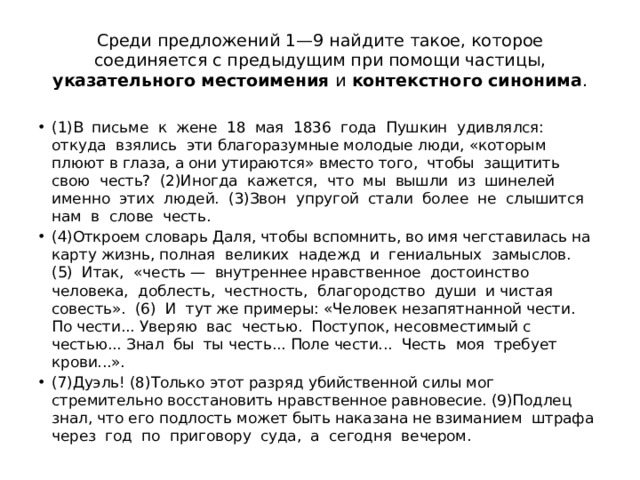 Среди предложений 1—9 найдите такое, которое соединяется с предыдущим при помощи частицы, указательного местоимения и контекстного синонима . (1)В письме к жене 18 мая 1836 года Пушкин удивлялся: откуда взялись эти благоразумные молодые люди, «которым плюют в глаза, а они утираются» вместо того, чтобы защитить свою честь? (2)Иногда кажется, что мы вышли из шинелей именно этих людей. (3)Звон упругой стали более не слышится нам в слове честь. (4)Откроем словарь Даля, чтобы вспомнить, во имя чегставилась на карту жизнь, полная великих надежд и гениальных замыслов. (5) Итак, «честь — внутреннее нравственное достоинство человека, доблесть, честность, благородство души и чистая совесть». (6) И тут же примеры: «Человек незапятнанной чести. По чести... Уверяю вас честью. Поступок, несовместимый с честью... Знал бы ты честь... Поле чести... Честь моя требует крови...». (7)Дуэль! (8)Только этот разряд убийственной силы мог стремительно восстановить нравственное равновесие. (9)Подлец знал, что его подлость может быть наказана не взиманием штрафа через год по приговору суда, а сегодня вечером. 