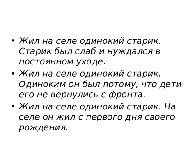 Жил на селе одинокий старик. Старик был слаб и нуждался в постоянном уходе.  Жил на селе одинокий старик. Одиноким он был потому, что дети его не вернулись с фронта.  Жил на селе одинокий старик. На селе он жил с первого дня своего рождения.   