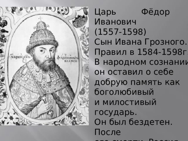Царь Фёдор I Иванович (1557-1598) Сын Ивана Грозного. Правил в 1584-1598г.г. В народном сознании он оставил о себе добрую память как боголюбивый и милостивый государь. Он был бездетен. После его смерти Россия осталась без наследника престола, без царя. 