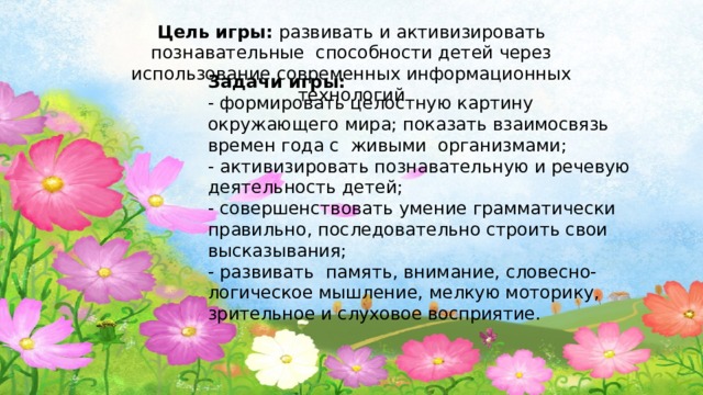 Цель игры: развивать и активизировать познавательные способности детей через использование современных информационных технологий   Задачи игры:  - формировать целостную картину окружающего мира; показать взаимосвязь времен года с  живыми  организмами;  - активизировать познавательную и речевую деятельность детей;  - совершенствовать умение грамматически правильно, последовательно строить свои высказывания;                                     - развивать  память, внимание, словесно-логическое мышление, мелкую моторику, зрительное и слуховое восприятие.   