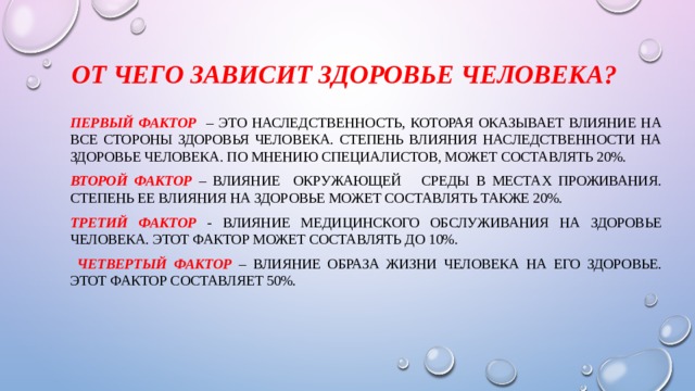 От чего зависит здоровье человека?  Первый фактор – это наследственность, которая оказывает влияние на все стороны здоровья человека. Степень влияния наследственности на здоровье человека. По мнению специалистов, может составлять 20%. Второй фактор – влияние окружающей среды в местах проживания. Степень ее влияния на здоровье может составлять также 20%. Третий фактор - влияние медицинского обслуживания на здоровье человека. Этот фактор может составлять до 10%.  Четвертый фактор – влияние образа жизни человека на его здоровье. Этот фактор составляет 50%. 