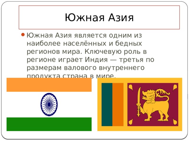 Южная Азия Южная Азия является одним из наиболее населённых и бедных регионов мира. Ключевую роль в регионе играет Индия — третья по размерам валового внутреннего продукта страна в мире.   