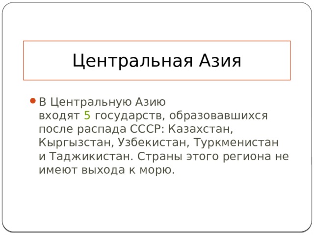 Центральная Азия В Центральную Азию входят  5  государств, образовавшихся после распада СССР: Казахстан, Кыргызстан, Узбекистан, Туркменистан и Таджикистан. Страны этого региона не имеют выхода к морю. 