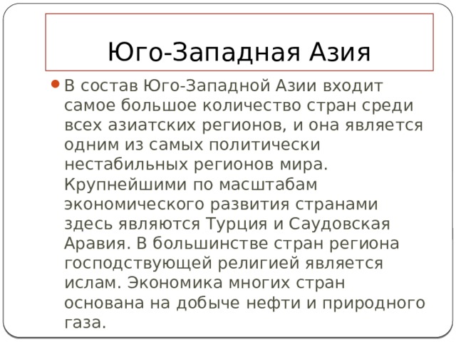 Юго-Западная Азия В состав Юго-Западной Азии входит самое большое количество стран среди всех азиатских регионов, и она является одним из самых политически нестабильных регионов мира. Крупнейшими по масштабам экономического развития странами здесь являются Турция и Саудовская Аравия. В большинстве стран региона господствующей религией является ислам. Экономика многих стран основана на добыче нефти и природного газа. 