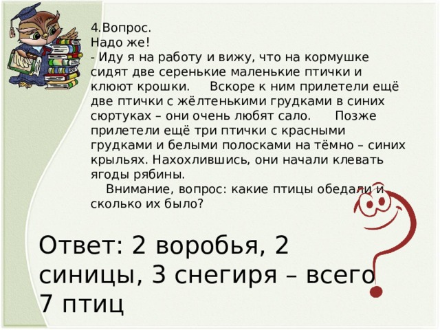 4.Вопрос. Надо же! - Иду я на работу и вижу, что на кормушке сидят две серенькие маленькие птички и клюют крошки. Вскоре к ним прилетели ещё две птички с жёлтенькими грудками в синих сюртуках – они очень любят сало. Позже прилетели ещё три птички с красными грудками и белыми полосками на тёмно – синих крыльях. Нахохлившись, они начали клевать ягоды рябины.  Внимание, вопрос: какие птицы обедали и сколько их было? Ответ: 2 воробья, 2 синицы, 3 снегиря – всего 7 птиц   