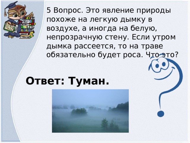 5 Вопрос. Это явление природы похоже на легкую дымку в воздухе, а иногда на белую, непрозрачную стену. Если утром дымка рассеется, то на траве обязательно будет роса. Что это? Ответ: Туман.  