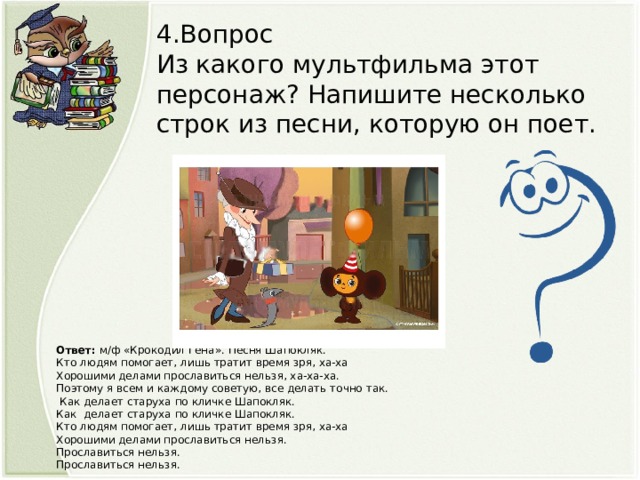 4.Вопрос Из какого мультфильма этот персонаж? Напишите несколько строк из песни, которую он поет. Ответ: м/ф «Крокодил Гена». Песня Шапокляк. Кто людям помогает, лишь тратит время зря, ха-ха Хорошими делами прославиться нельзя, ха-ха-ха. Поэтому я всем и каждому советую, все делать точно так.  Как делает старуха по кличке Шапокляк. Как делает старуха по кличке Шапокляк. Кто людям помогает, лишь тратит время зря, ха-ха Хорошими делами прославиться нельзя. Прославиться нельзя. Прославиться нельзя.  