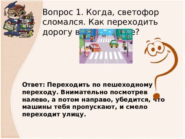 Вопрос 1. Когда, светофор сломался. Как переходить дорогу в этом случае? Ответ: Переходить по пешеходному переходу. Внимательно посмотрев налево, а потом направо, убедится, что машины тебя пропускают, и смело переходит улицу.  