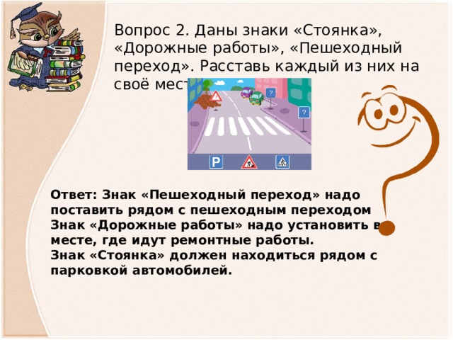Вопрос 2. Даны знаки «Стоянка», «Дорожные работы», «Пешеходный переход». Расставь каждый из них на своё место. Ответ: Знак «Пешеходный переход» надо поставить рядом с пешеходным переходом Знак «Дорожные работы» надо установить в месте, где идут ремонтные работы. Знак «Стоянка» должен находиться рядом с парковкой автомобилей.  