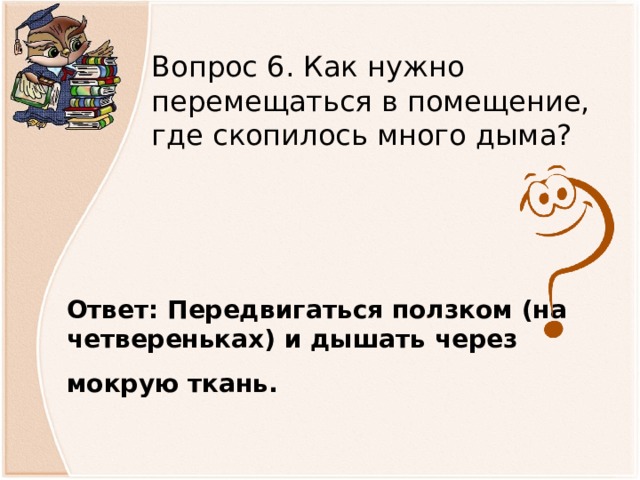 Вопрос 6. Как нужно перемещаться в помещение, где скопилось много дыма? Ответ: Передвигаться ползком (на четвереньках) и дышать через мокрую ткань.            
