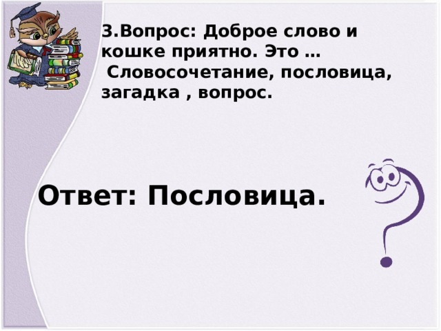 3.Вопрос: Доброе слово и кошке приятно. Это …  Словосочетание, пословица, загадка , вопрос. Ответ: Пословица.  