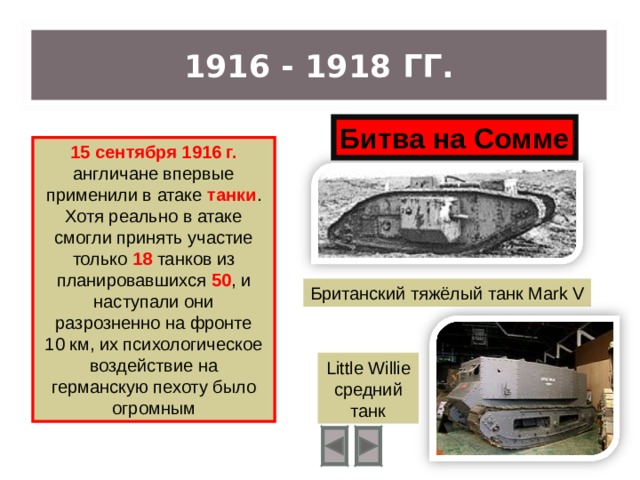 1916 - 1918 ГГ. Битва на Сомме 15 сентября 1916 г. англичане впервые применили в атаке танки . Хотя реально в атаке смогли принять участие только 18 танков из планировавшихся 50 , и наступали они разрозненно на фронте 10 км, их психологическое воздействие на германскую пехоту было огромным Британский тяжёлый танк Mark V Little  Willie средний танк 