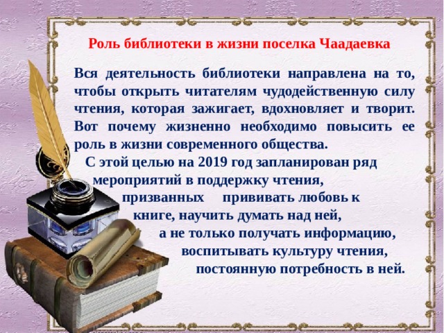 Роль библиотеки в жизни поселка Чаадаевка  Вся деятельность библиотеки направлена на то, чтобы открыть читателям чудодейственную силу чтения, которая зажигает, вдохновляет и творит. Вот почему жизненно необходимо повысить ее роль в жизни современного общества.  С этой целью на 2019 год запланирован ряд  мероприятий в поддержку чтения,  призванных прививать любовь к  книге, научить думать над ней,  а не только получать информацию,  воспитывать культуру чтения,  постоянную потребность в ней. 