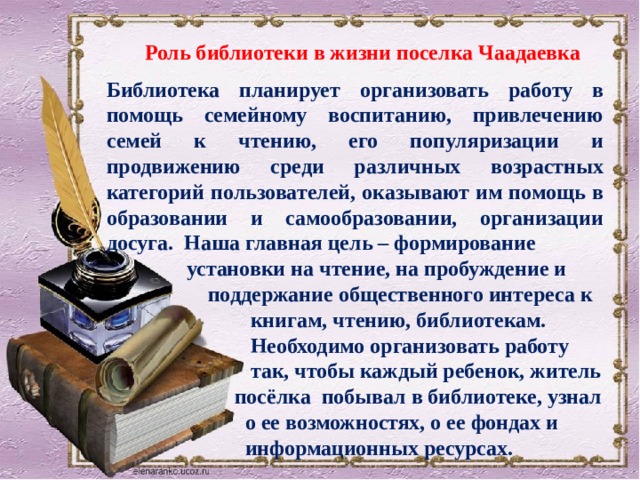 Роль библиотеки в жизни поселка Чаадаевка Библиотека планирует организовать работу в помощь семейному воспитанию, привлечению семей к чтению, его популяризации и продвижению среди различных возрастных категорий пользователей, оказывают им помощь в образовании и самообразовании, организации досуга. Наша главная цель – формирование  установки на чтение, на пробуждение и  поддержание общественного интереса к  книгам, чтению, библиотекам.  Необходимо организовать работу  так, чтобы каждый ребенок, житель  посёлка побывал в библиотеке, узнал  о ее возможностях, о ее фондах и  информационных ресурсах. 