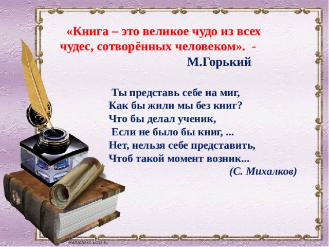    «Книга – это великое чудо из всех чудес, сотворённых человеком». -  М.Горький         Ты представь себе на миг, Как бы жили мы без книг? Что бы делал ученик,  Если не было бы книг, ... Нет, нельзя себе представить, Чтоб такой момент возник...  (С. Михалков) 