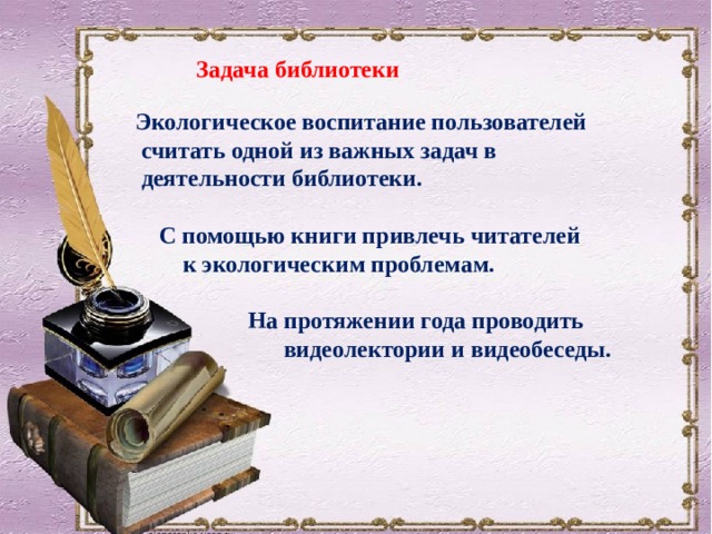 Задача библиотеки Экологическое воспитание пользователей  считать одной из важных задач в  деятельности библиотеки.   С помощью книги привлечь читателей  к экологическим проблемам.   На протяжении года проводить  видеолектории и видеобеседы. 