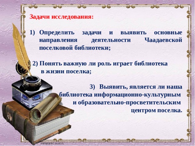 Задачи исследования:  Определить задачи и выявить основные направления деятельности Чаадаевской поселковой библиотеки;   2) Понять важную ли роль играет библиотека  в жизни поселка;  Выявить, является ли наша  библиотека информационно-культурным и образовательно-просветительским центром поселка. 