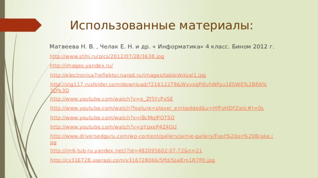 Использованные материалы: Матвеева Н. В. , Челак Е. Н. и др. « Информатика» 4 класс. Бином 2012 г. http://www.stihi.ru/pics/2012/07/28/3638.jpg http://images.yandex.ru/ http://electronica7reflektor.narod.ru/images/tabloVokzal1.jpg http://stg117.rusfolder.com/download/?21612279&WxvxqPi0vhNPyu1ESWE%2BRA%3D%3D http://www.youtube.com/watch?v=o_Zf5YcPxSE http://www.youtube.com/watch?feature=player_embedded&v=HfFoHDFZwlc#t=0s http://www.youtube.com/watch?v=l8cMqlPO7SQ http://www.youtube.com/watch?v=pYpxeP4Z4GU http://www.driversedguru.com/wp-content/gallery/jamie-gallery/Foot%20on%20Brake.jpg http://im6-tub-ru.yandex.net/i?id=482095602-07-72&n=21 http://cs316728.userapi.com/v316728066/5ffd/SJaiEm1R7P0.jpg 