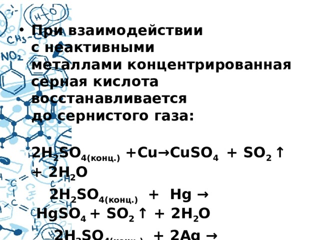 При взаимодействии с неактивными металлами концентрированная серная кислота восстанавливается до сернистого газа:  2H 2 SO 4(конц.)  +Cu→CuSO 4   + SO 2  ↑ + 2H 2 O  2H 2 SO 4(конц.)   +  Hg →  HgSO 4  + SO 2  ↑ + 2H 2 O  2H 2 SO 4(конц.)   + 2Ag → Ag 2 SO 4  +SO 2 ↑+2H 2 O 