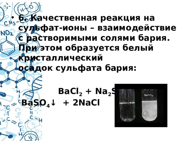 6. Качественная реакция на сульфат-ионы – взаимодействие с растворимыми солями бария. При этом образуется белый кристаллический осадок сульфата бария:   BaCl 2  + Na 2 SO 4    →   BaSO 4 ↓  + 2NaCl  