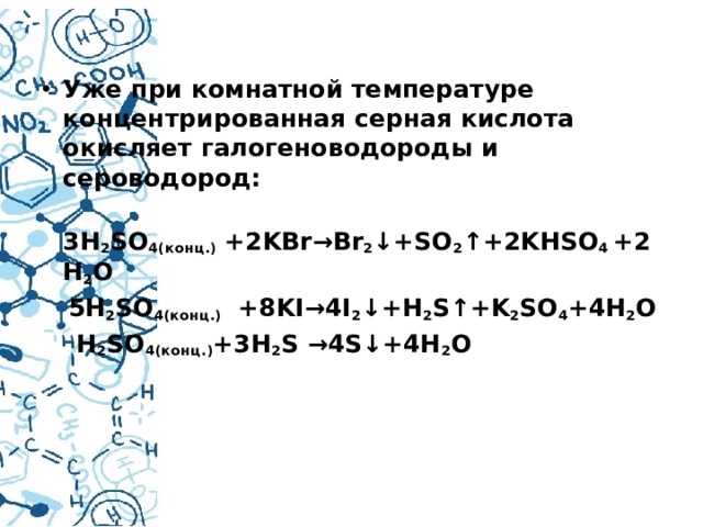 Уже при комнатной температуре концентрированная серная кислота окисляет галогеноводороды и сероводород:  3H 2 SO 4(конц.)  +2KBr→Br 2 ↓+SO 2 ↑+2KHSO 4  +2H 2 O  5H 2 SO 4(конц.)   +8KI→4I 2 ↓+H 2 S↑+K 2 SO 4 +4H 2 O  H 2 SO 4(конц.) +3H 2 S →4S↓+4H 2 O   