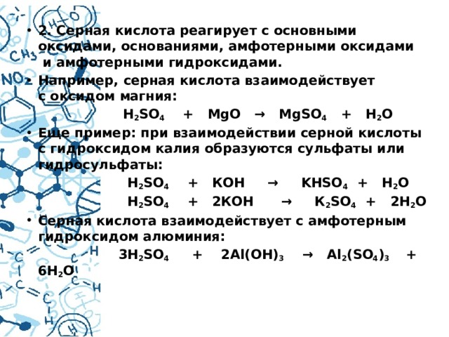2. Серная кислота реагирует с основными оксидами, основаниями, амфотерными оксидами  и амфотерными гидроксидами.  Например, серная кислота взаимодействует с оксидом магния:  H 2 SO 4     +   MgO   →   MgSO 4    +   H 2 O Еще пример: при взаимодействии серной кислоты с гидроксидом калия образуются сульфаты или гидросульфаты:  H 2 SO 4     +   КОН     →     KHSО 4   +   H 2 O  H 2 SO 4     +   2КОН      →     К 2 SО 4   +   2H 2 O Серная кислота взаимодействует с амфотерным гидроксидом алюминия:  3H 2 SO 4      +    2Al(OH) 3     →   Al 2 (SO 4 ) 3     +   6H 2 O  