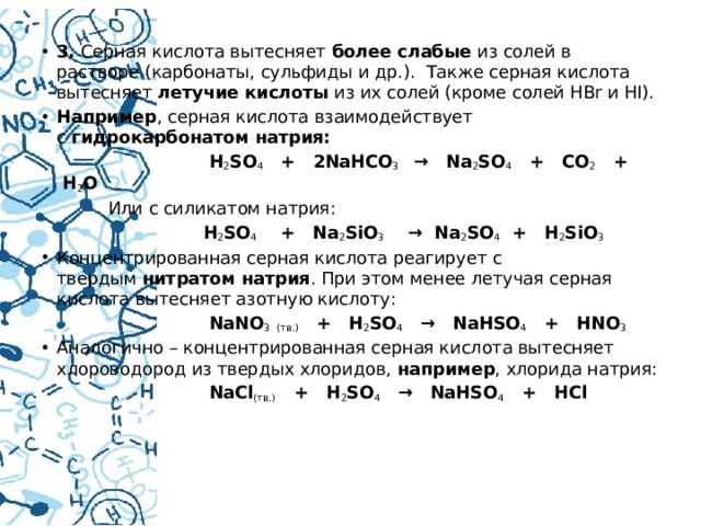 3.  Серная кислота вытесняет  более слабые  из солей в растворе (карбонаты, сульфиды и др.).  Также серная кислота вытесняет  летучие кислоты  из их солей (кроме солей HBr и HI). Например , серная кислота взаимодействует с  гидрокарбонатом натрия:  Н 2 SO 4    +   2NaHCO 3    →   Na 2 SO 4    +   CO 2    +  H 2 O  Или с силикатом натрия:  H 2 SO 4     +   Na 2 SiO 3     →  Na 2 SO 4   +   H 2 SiO 3 Концентрированная серная кислота реагирует с твердым  нитратом натрия . При этом менее летучая серная кислота вытесняет азотную кислоту:  NaNO 3   (тв.)    +   H 2 SO 4    →   NaHSO 4    +   HNO 3 Аналогично – концентрированная серная кислота вытесняет хлороводород из твердых хлоридов,  например , хлорида натрия:  NaCl (тв.)    +   H 2 SO 4    →   NaHSO 4    +   HCl   