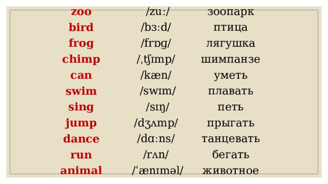 zoo bird  /zuː/ frog зоопарк /bɜːd/ птица /frɒɡ/ chimp can лягушка /ˌtʃɪmp/ шимпанзе /kæn/ swim sing уметь  /swɪm/ jump плавать  /sɪŋ/ петь /dʒʌmp/ dance прыгать run /dɑːns/ танцевать /rʌn/ animal бегать  /ˈænɪməl/ животное 