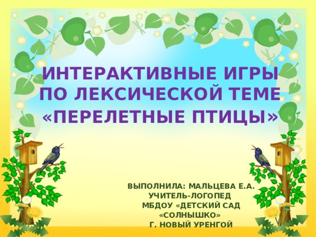ИНТЕРАКТИВНЫЕ ИГРЫ ПО ЛЕКСИЧЕСКОЙ ТЕМЕ «ПЕРЕЛЕТНЫЕ ПТИЦЫ » ВЫПОЛНИЛА: МАЛЬЦЕВА Е.А. УЧИТЕЛЬ-ЛОГОПЕД МБДОУ «ДЕТСКИЙ САД «СОЛНЫШКО» Г. НОВЫЙ УРЕНГОЙ 