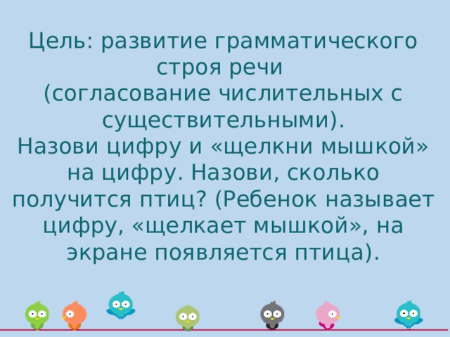 Цель: развитие грамматического строя речи  (согласование числительных с существительными).  Назови цифру и «щелкни мышкой» на цифру. Назови, сколько получится птиц? (Ребенок называет цифру, «щелкает мышкой», на экране появляется птица).   