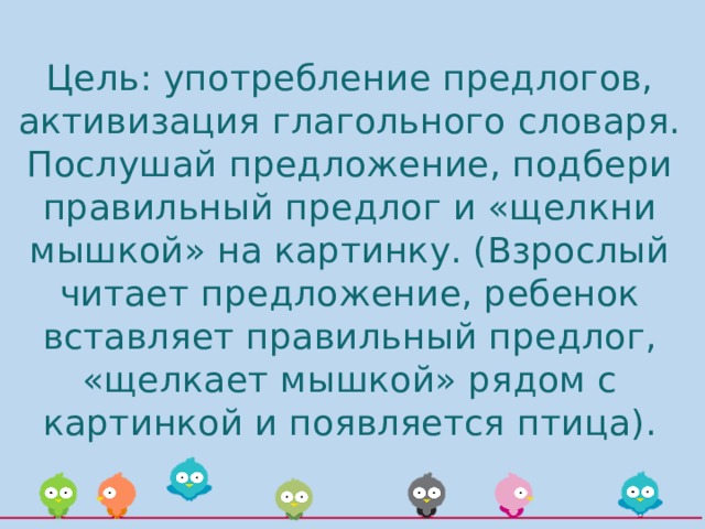 Цель: употребление предлогов, активизация глагольного словаря.  Послушай предложение, подбери правильный предлог и «щелкни мышкой» на картинку. (Взрослый читает предложение, ребенок вставляет правильный предлог, «щелкает мышкой» рядом с картинкой и появляется птица). 