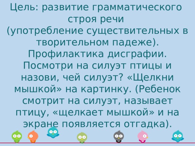 Цель: развитие грамматического  строя речи  (употребление существительных в творительном падеже). Профилактика дисграфии.  Посмотри на силуэт птицы и назови, чей силуэт? «Щелкни мышкой» на картинку. (Ребенок смотрит на силуэт, называет птицу, «щелкает мышкой» и на экране появляется отгадка). 
