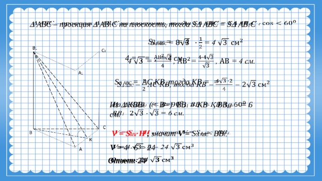   АВС – проекция  АВ 1 С на плоскость, тогда S  АВС = S  АВ 1 С     S  АВС = = 4     4 = , = , = 4 см. S  АВС = АС  КВ, тогда КВ = =     Из  КВВ 1 ( 1 = КВ  , ВВ 1 =   = 6 см. V = S осн  Н , значит V = S  АВС  ВВ 1,   V = 4  6 = 24   Ответ: 24   