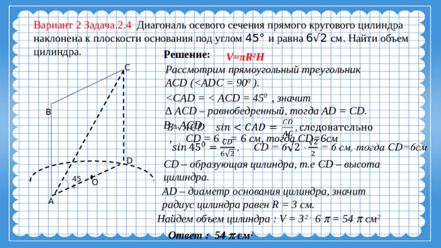 Вариант 2 Задача.2.4 Диагональ осевого сечения прямого кругового цилиндра наклонена к плоскости основания под углом 45° и равна 6√2 см. Найти объем цилиндра. Решение:  V = πR 2 H C Рассмотрим прямоугольный треугольник ACD ( 0 ).  0 , значит ∆ ACD – равнобедренный, тогда AD = CD. B В ∆ ACD    , CD = 6  = 6 см, тогда CD=6см D СD – образующая цилиндра, т.е СD – высота цилиндра. 45 0 O AD – диаметр основания цилиндра, значит радиус цилиндра равен R = 3 см. A Найдем объем цилиндра : V = 3 2   6  = 54  см 2  Ответ : 54  см 2 