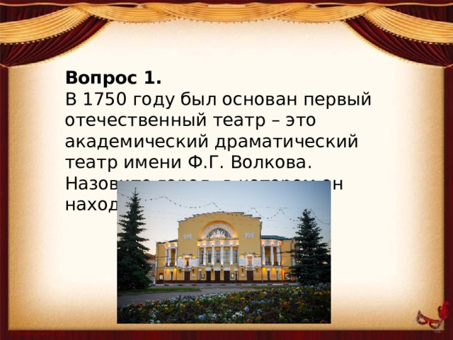 Вопрос 1. В 1750 году был основан первый отечественный театр – это академический драматический театр имени Ф.Г. Волкова. Назовите город, в котором он находится?