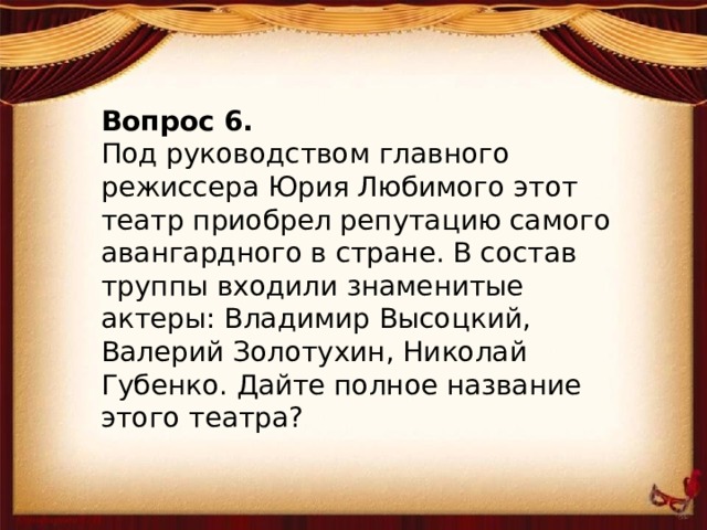 Вопрос 6. Под руководством главного режиссера Юрия Любимого этот театр приобрел репутацию самого авангардного в стране. В состав труппы входили знаменитые актеры: Владимир Высоцкий, Валерий Золотухин, Николай Губенко. Дайте полное название этого театра?