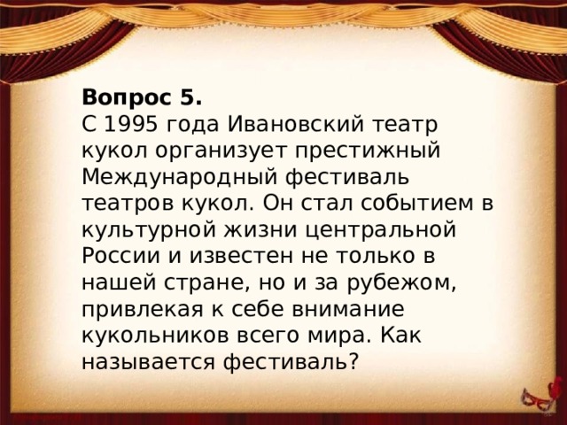 Вопрос 5. С 1995 года Ивановский театр кукол организует престижный Международный фестиваль театров кукол. Он стал событием в культурной жизни центральной России и известен не только в нашей стране, но и за рубежом, привлекая к себе внимание кукольников всего мира. Как называется фестиваль?