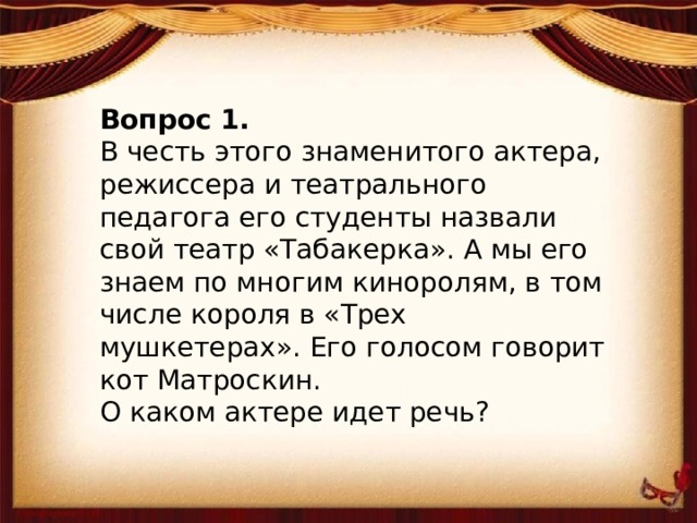 Вопрос 1. В честь этого знаменитого актера, режиссера и театрального педагога его студенты назвали свой театр «Табакерка». А мы его знаем по многим киноролям, в том числе короля в «Трех мушкетерах». Его голосом говорит кот Матроскин. О каком актере идет речь?