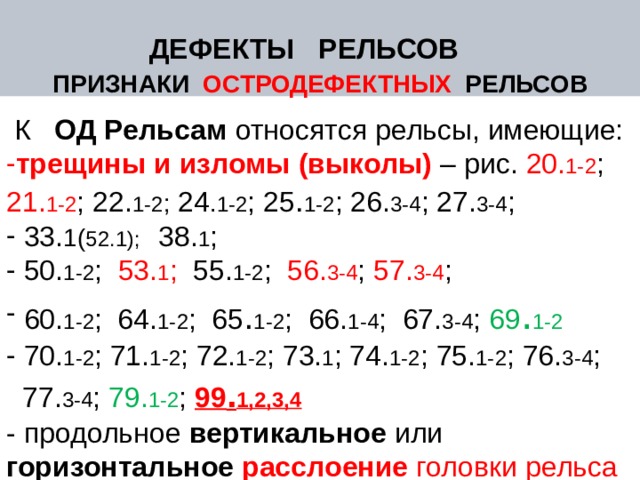 ДЕФЕКТЫ РЕЛЬСОВ ПРИЗНАКИ ОСТРОДЕФЕКТНЫХ РЕЛЬСОВ  К ОД Рельсам относятся рельсы, имеющие: трещины  и изломы (выколы)  – рис. 20. 1-2 ; 21. 1-2 ; 22. 1-2 ; 24 . 1-2 ; 25 . 1-2 ; 26. 3-4 ; 27. 3-4 ;  33. 1( 52.1); 38. 1 ;  50. 1-2 ; 53. 1 ; 55. 1-2 ; 56. 3-4 ; 57. 3-4 ;  60. 1-2 ; 64. 1-2 ; 65 . 1-2 ; 66. 1-4 ; 67. 3-4 ; 69 . 1-2   70. 1-2 ; 71. 1-2 ; 72. 1-2 ; 73. 1 ; 74. 1-2 ; 75. 1-2 ; 76. 3-4 ;  77. 3-4 ; 79. 1-2 ; 99 . 1,2,3,4 - продольное вертикальное или горизонтальное расслоение головки рельса – 30. 1-2 ; 31. 1-2 