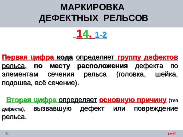 МАРКИРОВКА ДЕФЕКТНЫХ РЕЛЬСОВ  1 4 . 1-2    Первая цифра кода  определяет группу дефектов рельса , по месту расположения дефекта по элементам сечения рельса (головка, шейка, подошва, всё сечение).    Вторая цифра определяет  основную причину  (тип дефекта) , вызвавшую дефект или повреждение рельса.  
