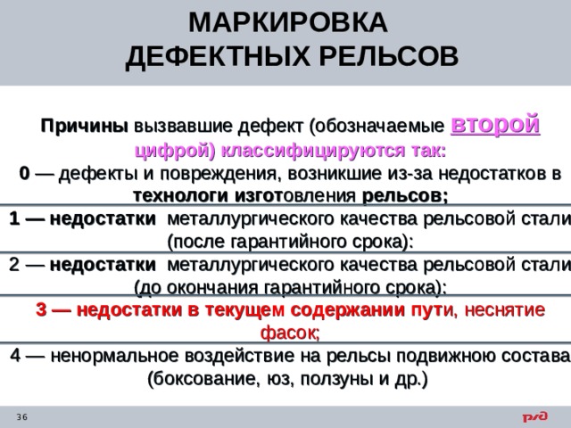 МАРКИРОВКА ДЕФЕКТНЫХ РЕЛЬСОВ Причины вызвавшие дефект (обозначаемые второй  цифрой) классифицируются так:  0 — дефекты и повреждения, возникшие из-за недостатков в технологи изгот овления рельсов;  1  — недостатки металлургического качества рельсовой стали (после гарантийного срока):  2  — недостатки металлургического качества рельсовой стали (до окончания гарантийного срока):  3 — недостатки в текущем содержании пут и, неснятие фасок;  4 — ненормальное воздействие на рельсы подвижною состава (боксование, юз, ползуны и др.)    