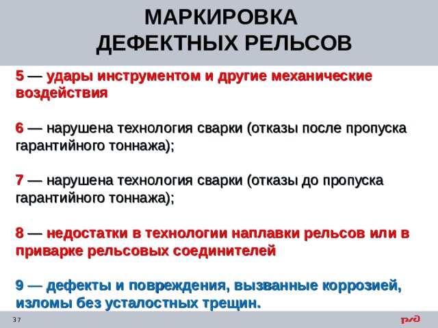 МАРКИРОВКА ДЕФЕКТНЫХ РЕЛЬСОВ 5 — удары инструментом и другие механические воздействия  6 — нарушена технология сварки (отказы после пропуска гарантийного тоннажа);  7 — нарушена технология сварки (отказы до пропуска гарантийного тоннажа);  8 — недостатки в технологии наплавки рельсов или в приварке рельсовых соединителей 9 — дефекты и повреждения, вызванные коррозией, изломы без усталостных трещин. 