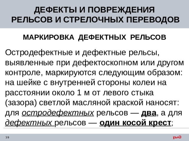 ДЕФЕКТЫ И ПОВРЕЖДЕНИЯ  РЕЛЬСОВ И СТРЕЛОЧНЫХ ПЕРЕВОДОВ МАРКИРОВКА ДЕФЕКТНЫХ РЕЛЬСОВ Остродефектные и дефектные рельсы, выявленные при дефектоскопном или другом контроле, маркируются следующим образом: на шейке с внутренней стороны колеи на расстоянии около 1 м от левого стыка (зазора) светлой масляной краской наносят: для остродефектных рельсов — два , а для дефектных рельсов — один косой крест ; 